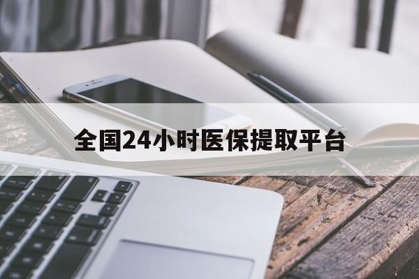 南平全国24小时医保提取平台(全国24小时医保提取平台有哪些)