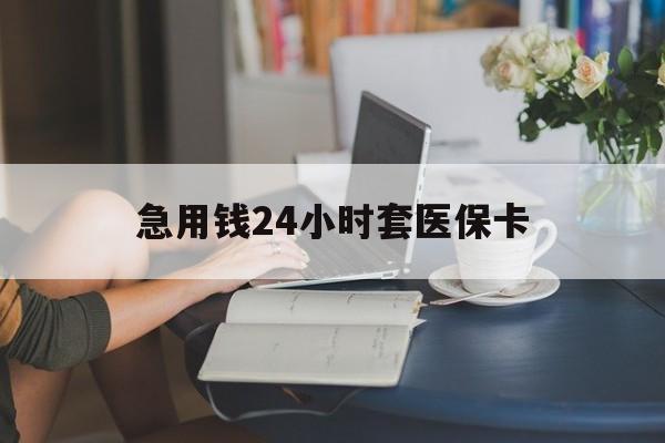 南平急用钱24小时套医保卡(急用钱套医保卡怎么套出来现金)