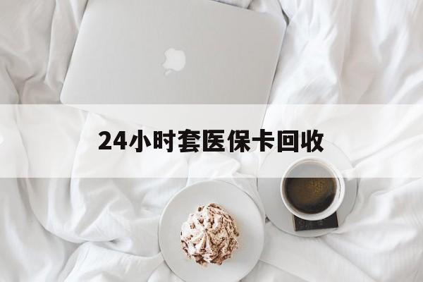 南平24小时套医保卡回收(有回收医保卡的吗)