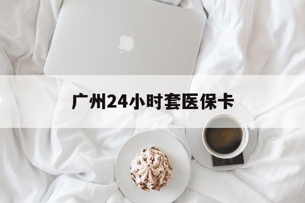 南平广州24小时套医保卡(广州哪里有套医保卡地方)