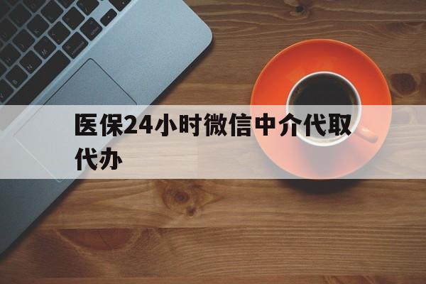 南平医保24小时微信中介代取代办(医保24小时微信中介代取代办是真的吗)