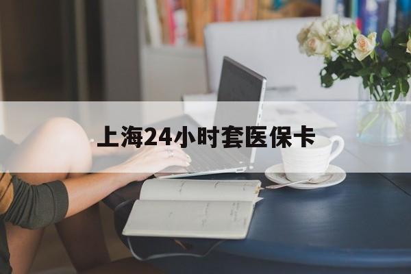 南平上海24小时套医保卡(上海套医保卡一般几个点)