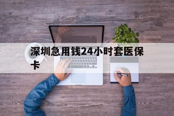 南平深圳急用钱24小时套医保卡(深圳医保24小时在线咨询)