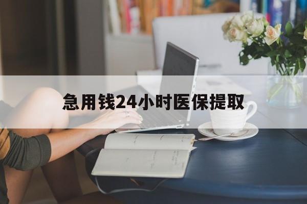 南平急用钱24小时医保提取(24小时医保取现回收)
