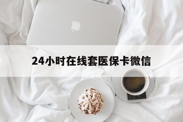 南平24小时在线套医保卡微信(24小时在线套医保卡微信能用吗)