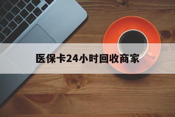 南平医保卡24小时回收商家(医保卡回收是什么意思)