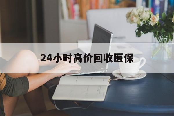 南平24小时高价回收医保(24小时高价回收医保小额)