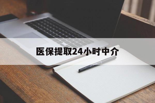 南平医保提取24小时中介(医保提取24小时中介代办)