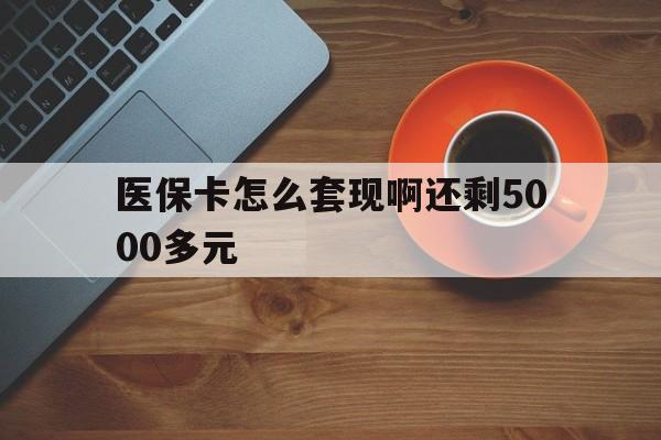 南平医保卡怎么套现啊还剩5000多元(医保卡咋套现)