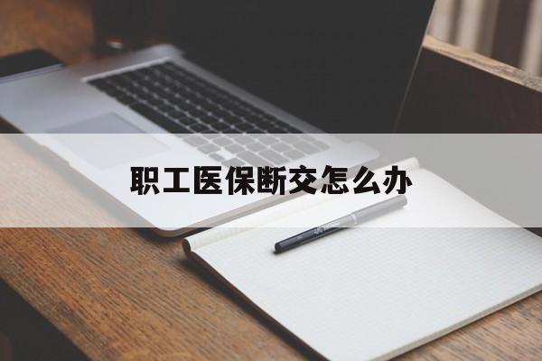 南平职工医保断交怎么办(职工医保断交怎么办能报销吗)